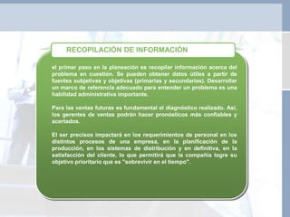 el primer paso en la planeación es recopilar información acerca del
problema en cuestión. Se pueden obtener datos útiles a partir de
fuentes subjetivas y objetivas (primarias y secundarias). Desarrollar
un marco de referencia adecuado para entender un problema es una
habilidad administrativa importante.
Para las ventas futuras es fundamental el diagnóstico realizado. Así,
los gerentes de ventas podrán hacer pronósticos más confiables y
acertados.
El ser precisos impactará en los requerimientos de personal en los
distintos procesos de una empresa, en la planificación de la
producción, en los sistemas de distribución y en definitiva, en la
satisfacción del cliente, lo que permitirá que la compañía logre su
objetivo prioritario que es "sobrevivir en el tiempo".
RECOPILACIÓN DE INFORMACIÓN
 