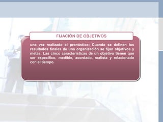 una vez realizado el pronóstico; Cuando se definen los
resultados finales de una organización se fijan objetivos y
metas. Las cinco características de un objetivo tienen que
ser específico, medible, acordado, realista y relacionado
con el tiempo.
FIJACIÓN DE OBJETIVOS
 