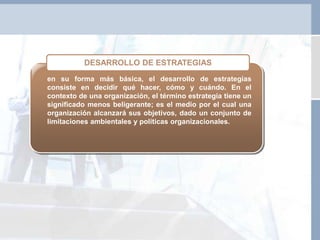 en su forma más básica, el desarrollo de estrategias
consiste en decidir qué hacer, cómo y cuándo. En el
contexto de una organización, el término estrategia tiene un
significado menos beligerante; es el medio por el cual una
organización alcanzará sus objetivos, dado un conjunto de
limitaciones ambientales y políticas organizacionales.
DESARROLLO DE ESTRATEGIAS
 