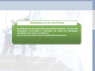 las políticas son las decisiones permanentes relativas a los asuntos
estratégicos recurrentes y restringen las clases de estrategias
aceptables para lograr los objetivos.
Son el marco de acción para la planificación del gerente.
DESARROLLO DE POLÍTICAS
 