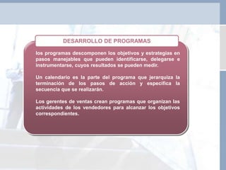 los programas descomponen los objetivos y estrategias en
pasos manejables que pueden identificarse, delegarse e
instrumentarse, cuyos resultados se pueden medir.
Un calendario es la parte del programa que jerarquiza la
terminación de los pasos de acción y específica la
secuencia que se realizarán.
Los gerentes de ventas crean programas que organizan las
actividades de los vendedores para alcanzar los objetivos
correspondientes.
DESARROLLO DE PROGRAMAS
 
