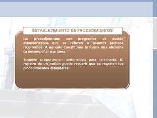 los procedimientos son programas de acción
estandarizados que se refieren a asuntos tácticos
recurrentes. A menudo constituyen la forma más eficiente
de desempeñar una tarea.
También proporcionan uniformidad para terminarla. El
registro de un pedido puede requerir que se respeten los
procedimientos estándares.
ESTABLECIMIENTO DE PROCEDIMIENTOS
 