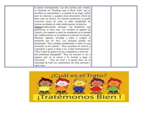 le parece másimportante. Las diez normas más votadas,
se formarán un “Decálogo para el Buen Trato” que se
escribirá en unacartulina y se pondrá en un lugar visible
para los alumnos y quedará como documento oficial de
buen trato en elcurso. En sesiones posteriores se puede
conversar acerca de cómo se están cumpliendo las
normas acordadas ysi están siendo puestas en práctica.
Cierre:Confeccionan mensajes con propósitos que
promuevan el buen trato. Los escriben en papeles de
colores y los reparten a todos los estudiantes en la entrada
del establecimiento en la mañana al comenzar la jornada.
Mientras reparten, invitarán a todos a cumplir el
propósito que les tocó. Los mensajes pueden ser
porejemplo: “Hoy saludaré amablemente a todos los que
encuentre en mi camino”, “Hoy escucharé en silencio y
conrespeto a quien se dirija a mí, evitaré interrupciones”,
“Hoy evitaré las peleas con mis compañeros y resolveré
mis problemas dialogando” “Hoy me acercaré si veo a
alguien solo en el recreo y lo invitaré a jugar o
conversar”, “ Hoy me reiré y la pasaré bien, sin la
necesidad de herir los sentimientos de otras personas”,
entre otros.
 