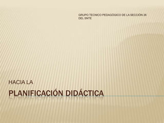 GRUPO TECNICO PEDAGÓGICO DE LA SECCIÓN 26
                DEL SNTE




HACIA LA

PLANIFICACIÓN DIDÁCTICA
 