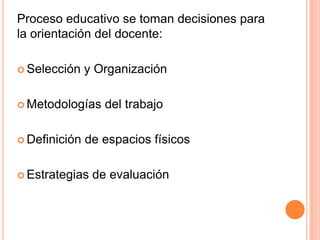 Proceso educativo se toman decisiones para
la orientación del docente:

 Selección    y Organización

 Metodologías    del trabajo

 Definición   de espacios físicos

 Estrategias   de evaluación
 