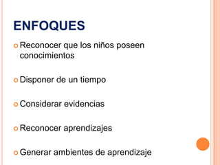 ENFOQUES
 Reconocerque los niños poseen
 conocimientos

 Disponer   de un tiempo

 Considerar   evidencias

 Reconocer    aprendizajes

 Generar   ambientes de aprendizaje
 