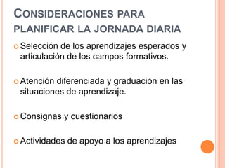 CONSIDERACIONES PARA
PLANIFICAR LA JORNADA DIARIA
 Selección de los aprendizajes esperados y
 articulación de los campos formativos.

 Atencióndiferenciada y graduación en las
 situaciones de aprendizaje.

 Consignas   y cuestionarios

 Actividades   de apoyo a los aprendizajes
 
