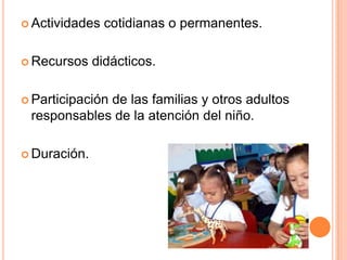  Actividades   cotidianas o permanentes.

 Recursos    didácticos.

 Participación
             de las familias y otros adultos
 responsables de la atención del niño.

 Duración.
 