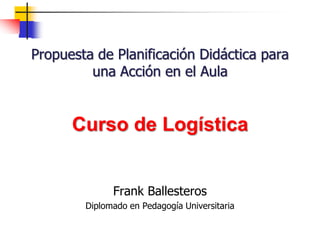 Propuesta de Planificación Didáctica para
una Acción en el Aula
Frank Ballesteros
Diplomado en Pedagogía Universitaria
Curso de Logística
 