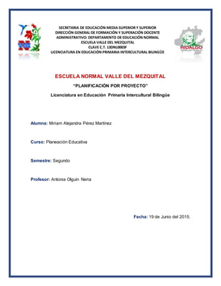 SECRETARIA DE EDUCACIÓN MEDIA SUPERIOR Y SUPERIOR
DIRECCIÓN GENERAL DE FORMACIÓN Y SUPERACIÓN DOCENTE
ADMINISTRATIVO: DEPARTAMENTO DE EDUCACIÓN NORMAL
ESCUELA VALLE DEL MEZQUITAL
CLAVE C.T. 13DNL0003F
LICENCIATURA EN EDUCACIÓN PRIMARIA INTERCULTURAL BILINGÜE
ESCUELA NORMAL VALLE DEL MEZQUITAL
“PLANIFICACIÓN POR PROYECTO”
Licenciatura en Educación Primaria Intercultural Bilingüe
Alumna: Miriam Alejandra Pérez Martínez
Curso: Planeación Educativa
Semestre: Segundo
Profesor: Antonia Olguín Neria
Fecha: 19 de Junio del 2015.
 