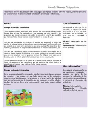 Escuela Primaria Independencia 
las características de direccionalidad, orientación, proximidad e interioridad. 
INICIO: 
Tiempo estimado: 20 minutos. 
Como primera actividad les contaré a los alumnos una historia relacionada con niño 
llamado Luis, el cual fue castigado por una travesura que otro cometió, y les 
preguntaré que piensan acerca de esa acción, si estuvo bien o mal lo que sucedió y 
qué hubieran hecho ellos al respecto si se encontrarán en el caso de Luis. 
Una vez que terminemos de comentar lo anterior les preguntaré si saben que 
significa la palabra justicia, y dependiendo sus contestaciones le diré que qué creen 
que es justo o no hacer entre compañeros, así como ¿qué significa aprender a dar y 
recibir? ¿Qué muestras de reciprocidad encontraremos en nuestra vida cotidiana, etc. 
Una vez que comentemos dichos cuestionamientos les pediré que dibujen en su 
cuaderno alguna situación de injusticia en el ámbito cotidiano, por ejemplo: una niña 
que, para ser aceptada por un grupo de amigos, fue obligada hacer algo que no 
deseaba, que a un niño le quitan el almuerzo porque es más pequeño, etc., 
Una vez terminado el ejercicio les pediré a los alumnos que pasen a exponerlo al 
frente y le expliquen a sus compañeros por qué realizaron ese dibujo, cuál es la 
situación de de injusticia y qué hubieran hecho ellos al respecto. 
¿Qué y cómo evaluar? 
Se evaluará la participación, la 
disciplina, la disposición de los 
estudiantes a la hora de estar 
realizando las actividades, al 
igual que las actitudes y 
aptitudes. 
Técnica: Desempeño de los 
alumnos. 
Instrumento: Cuaderno de los 
niños. (dibujo) 
DESARROLLO: 
Tiempo estimado: 30 minutos 
Como segunda actividad les entregaré a los alumnos unas imágenes para que 
las recorten y las pequen en una hoja blanca que yo les entregaré, 
posteriormente las observaran y una vez que ya lo hayan hecho, les solicitaré 
que tachen las acciones de injusticia que se muestran en dicho dibujo y 
escriban de manera breve una recomendación para poder prevenir dichas 
acciones. 
¿Qué y cómo evaluar? 
Se evaluará el desempeño en 
las particiones individuales y 
grupales por parte de los 
alumnos, la realización de los 
ejercicios de manera autónoma, 
el manejo de la información y lo 
actitudinal. 
Técnica: Interrogatorio. 
Instrumento: Ejercicio 
realizado en la hoja blanca. 
 