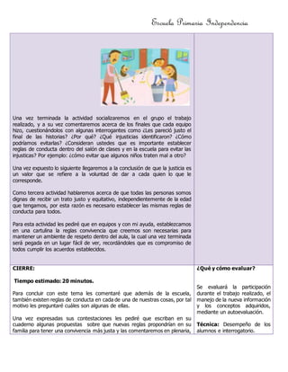 Escuela Primaria Independencia 
Una vez terminada la actividad socializaremos en el grupo el trabajo 
realizado, y a su vez comentaremos acerca de los finales que cada equipo 
hizo, cuestionándolos con algunas interrogantes como ¿Les pareció justo el 
final de las historias? ¿Por qué? ¿Qué injusticias identificaron? ¿Cómo 
podríamos evitarlas? ¿Consideran ustedes que es importante establecer 
reglas de conducta dentro del salón de clases y en la escuela para evitar las 
injusticas? Por ejemplo: ¿cómo evitar que algunos niños traten mal a otro? 
Una vez expuesto lo siguiente llegaremos a la conclusión de que la justicia es 
un valor que se refiere a la voluntad de dar a cada quien lo que le 
corresponde. 
Como tercera actividad hablaremos acerca de que todas las personas somos 
dignas de recibir un trato justo y equitativo, independientemente de la edad 
que tengamos, por esta razón es necesario establecer las mismas reglas de 
conducta para todos. 
Para esta actividad les pediré que en equipos y con mi ayuda, establezcamos 
en una cartulina la reglas convivencia que creemos son necesarias para 
mantener un ambiente de respeto dentro del aula, la cual una vez terminada 
será pegada en un lugar fácil de ver, recordándoles que es compromiso de 
todos cumplir los acuerdos establecidos. 
CIERRE: 
Tiempo estimado: 20 minutos. 
Para concluir con este tema les comentaré que además de la escuela, 
también existen reglas de conducta en cada de una de nuestras cosas, por tal 
motivo les preguntaré cuáles son algunas de ellas. 
Una vez expresadas sus contestaciones les pediré que escriban en su 
cuaderno algunas propuestas sobre que nuevas reglas propondrían en su 
familia para tener una convivencia más justa y las comentaremos en plenaria, 
¿Qué y cómo evaluar? 
Se evaluará la participación 
durante el trabajo realizado, el 
manejo de la nueva información 
y los conceptos adquiridos, 
mediante un autoevaluación. 
Técnica: Desempeño de los 
alumnos e interrogatorio. 
 