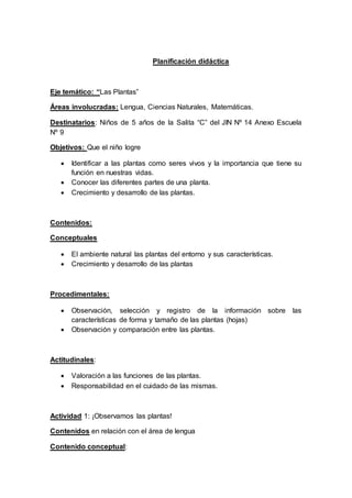 Planificación didáctica
Eje temático: “Las Plantas”
Áreas involucradas: Lengua, Ciencias Naturales, Matemáticas.
Destinatarios: Niños de 5 años de la Salita “C” del JIN Nº 14 Anexo Escuela
Nº 9
Objetivos: Que el niño logre
 Identificar a las plantas como seres vivos y la importancia que tiene su
función en nuestras vidas.
 Conocer las diferentes partes de una planta.
 Crecimiento y desarrollo de las plantas.
Contenidos:
Conceptuales
 El ambiente natural las plantas del entorno y sus características.
 Crecimiento y desarrollo de las plantas
Procedimentales:
 Observación, selección y registro de la información sobre las
características de forma y tamaño de las plantas (hojas)
 Observación y comparación entre las plantas.
Actitudinales:
 Valoración a las funciones de las plantas.
 Responsabilidad en el cuidado de las mismas.
Actividad 1: ¡Observamos las plantas!
Contenidos en relación con el área de lengua
Contenido conceptual:
 