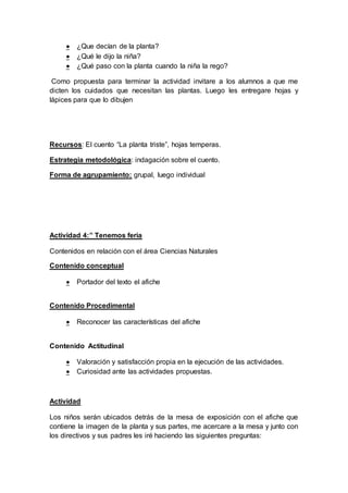  ¿Que decían de la planta?
 ¿Qué le dijo la niña?
 ¿Qué paso con la planta cuando la niña la rego?
Como propuesta para terminar la actividad invitare a los alumnos a que me
dicten los cuidados que necesitan las plantas. Luego les entregare hojas y
lápices para que lo dibujen
Recursos: El cuento “La planta triste”, hojas temperas.
Estrategia metodológica: indagación sobre el cuento.
Forma de agrupamiento: grupal, luego individual
Actividad 4:” Tenemos feria
Contenidos en relación con el área Ciencias Naturales
Contenido conceptual
 Portador del texto el afiche
Contenido Procedimental
 Reconocer las características del afiche
Contenido Actitudinal
 Valoración y satisfacción propia en la ejecución de las actividades.
 Curiosidad ante las actividades propuestas.
Actividad
Los niños serán ubicados detrás de la mesa de exposición con el afiche que
contiene la imagen de la planta y sus partes, me acercare a la mesa y junto con
los directivos y sus padres les iré haciendo las siguientes preguntas:
 