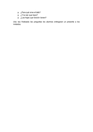  ¿Para qué sirve el tallo?
 ¿Y la raíz que hace?
 ¿Las hojas que función tienen?
Una vez finalizada las preguntas los alumnos entregaran un presente a los
invitados.
 