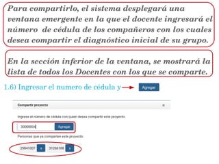 Para compartirlo, el sistema desplegará una 
ventana emergente en la que el docente ingresará el 
número  de cédula de los compañeros con los cuales 
desea compartir el diagnóstico inicial de su grupo.
En la sección inferior de la ventana, se mostrará la 
lista de todos los Docentes con los que se comparte.  
1.6) Ingresar el numero de cédula y 
 