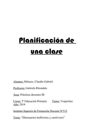 Planificación de 
una clase 
Alumno: Mónaco, Claudio Gabriel. 
Profesora: Gabriela Ritondale. 
Área: Prácticas docentes III 
Curso: 3º Educación Primaria Turno: Vespertino 
Año: 2014 
Instituto Superior de Formación Docente Nº113 
Tema: “Dinosaurios herbívoros y carnívoros” 
 