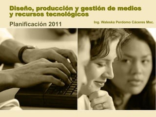 Diseño, producción y gestión de medios
y recursos tecnológicos
                        Ing. Waleska Perdomo Cáceres Msc.
Planificación 2011
 