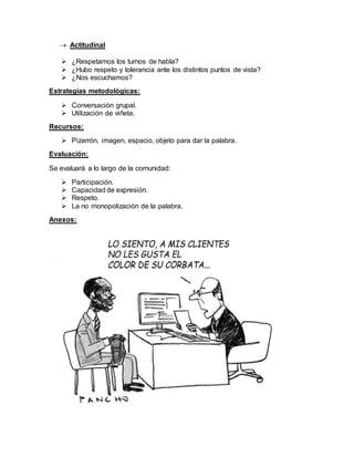  Actitudinal
 ¿Respetamos los turnos de habla?
 ¿Hubo respeto y tolerancia ante los distintos puntos de vista?
 ¿Nos escuchamos?
Estrategias metodológicas:
 Conversación grupal.
 Utilización de viñeta.
Recursos:
 Pizarrón, imagen, espacio, objeto para dar la palabra.
Evaluación:
Se evaluará a lo largo de la comunidad:
 Participación.
 Capacidad de expresión.
 Respeto.
 La no monopolización de la palabra.
Anexos:
 