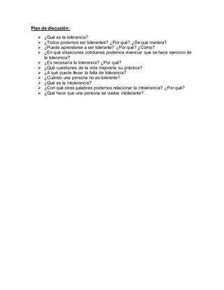 Plan de discusión:
 ¿Qué es la tolerancia?
 ¿Todos podemos ser tolerantes? ¿Por qué? ¿De qué manera?
 ¿Puede aprenderse a ser tolerante? ¿Por qué? ¿Cómo?
 ¿En qué situaciones cotidianas podemos vivenciar que se hace ejercicio de
la tolerancia?
 ¿Es necesaria la tolerancia? ¿Por qué?
 ¿Qué cuestiones de la vida mejoraría su práctica?
 ¿A qué puede llevar la falta de tolerancia?
 ¿Cuándo una persona no es tolerante?
 ¿Qué es la intolerancia?
 ¿Con qué otras palabras podemos relacionar la intolerancia? ¿Por qué?
 ¿Qué hace que una persona se vuelva intolerante?
 
