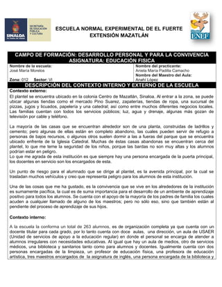 ESCUELA NORMAL EXPERIMENTAL DE EL FUERTE
EXTENSIÓN MAZATLÁN
CAMPO DE FORMACIÓN: DESARROLLO PERSONAL Y PARA LA CONVIVENCIA
ASIGNATURA: EDUCACIÓN FISICA
Nombre de la escuela:
José María Morelos
Zona: 012 Sector: VI
Nombre del practicante:
Aniela María Padilla Camacho
Nombre del Maestro del Aula:
Anahí López
DESCRIPCIÓN DEL CONTEXTO INTERNO Y EXTERNO DE LA ESCUELA
Contexto externo:
El plantel se encuentra ubicado en la colonia Centro de Mazatlán, Sinaloa. Al entrar a la zona, se puede
ubicar algunas tiendas como el mercado Pino Suarez, zapaterías, tiendas de ropa, una sucursal de
pizzas, jugos y licuados, papelería y una catedral; así como entre muchos diferentes negocios locales.
Las familias cuentan con todos los servicios públicos; luz, agua y drenaje, algunas más gozan de
televisión por cable y teléfono.
La mayoría de las casas que se encuentran alrededor son de una planta, construidas de ladrillos y
cemento; pero algunas de ellas están en completo abandono, las cuales pueden servir de refugio a
personas de bajos recursos, o algunos otros suelen dormir a las a fueras del parque que se encuentra
ubicado enfrente de la Iglesia Catedral. Muchas de éstas casas abandonas se encuentran cerca del
plantel, lo que me teme la seguridad de los niños, porque las bardas no son muy altas y los alumnos
podrían estar en peligro.
Lo que me agrada de esta institución es que siempre hay una persona encargada de la puerta principal,
los docentes en servicio son los encargados de esta.
Un punto de riesgo para el alumnado que se dirige al plantel, es la avenida principal, por la cual se
trasladan muchos vehículos y creo que representa peligro para los alumnos de esta institución.
Una de las cosas que me ha gustado, es la convivencia que se vive en los alrededores de la institución
es sumamente pacífica, la cual es de suma importancia para el desarrollo de un ambiente de aprendizaje
positivo para todos los alumnos. Se cuenta con el apoyo de la mayoría de los padres de familia los cuales
acuden a cualquier llamado de alguno de los maestros; pero no sólo eso, sino que también están al
pendiente del proceso de aprendizaje de sus hijos.
Contexto interno:
A la escuela la conforma un total de 263 alumnos, es de organización completa ya que cuenta con un
docente titular para cada grado, por lo tanto cuenta con doce aulas, una dirección, un aula de USAER
(Unidad de servicios de apoyo a la educación regular) en donde el personal se encarga de atender a
alumnos irregulares con necesidades educativas. Al igual que hay un aula de medios, otro de servicios
médicos, una biblioteca y sanitarios tanto como para alumnos y docentes. Igualmente cuenta con dos
personas encargadas de la limpieza, un profesor de educación física, una profesora de educación
artística, tres maestros encargados de la asignatura de inglés, una persona encargada de la biblioteca y
 