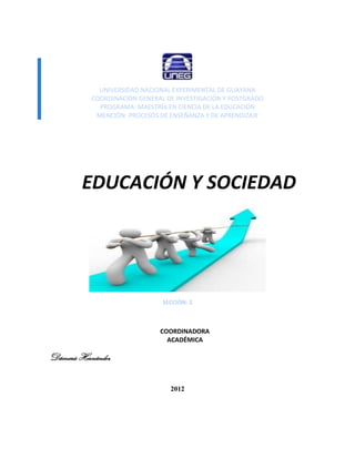 UNIVERSIDAD NACIONAL EXPERIMENTAL DE GUAYANA
           COORDINACIÓN GENERAL DE INVESTIGACIÓN Y POSTGRADO
             PROGRAMA: MAESTRÍA EN CIENCIA DE LA EDUCACIÓN
            MENCIÓN: PROCESOS DE ENSEÑANZA Y DE APRENDIZAJE




         EDUCACIÓN Y SOCIEDAD




                               SECCIÓN: 2



                              COORDINADORA
                                ACADÉMICA
                                PROFESORA
Dámaris Hernández

                                 2012
 