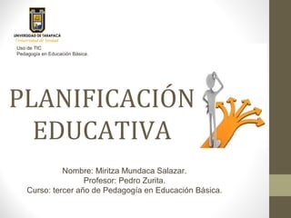PLANIFICACIÓN
EDUCATIVA
Nombre: Miritza Mundaca Salazar.
Profesor: Pedro Zurita.
Curso: tercer año de Pedagogía en Educación Básica.
Uso de TIC
Pedagogía en Educación Básica.
 
