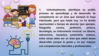 1. Individualmente, planifique su propio
proceso de aprendizaje y de desarrollo de
competencia en un área que siempre le haya
interesado, pero que hasta hoy, no ha tenido
oportunidad o tiempo de abordar (por ejemplo,
fotografía, cocina, jardinería, pintura,
tecnología, un instrumento musical, un idioma,
astronomía, mecánica automotriz, costura,
entre otras) debe ser un área que usted desee
desarrollar porque le gusta y no por mejorar
sus competencias laborales y profesionales.
 