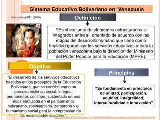 Sistema Educativo Bolivariano en  VenezuelaDefiniciónInformática UPEL (2009)“Es el conjunto de elementos estructurados e integrados entre sí, orientado de acuerdo con las etapas del desarrollo humano que tiene como finalidad garantizar los servicios educativos a toda la población venezolana bajo la dirección del Ministerio del Poder Popular para la Educación (MPPE). ObjetivoPrincipios“El desarrollo de los servicios educativos basados en los preceptos de la Educación Bolivariana, que se concibe como un proceso histórico-social, integral, permanente, continuo, sustentado en una ética enraizada en el pensamiento bolivariano, robinsoniano, zamorano y el humanismo social para la comprensión de las necesidades sociales ”.“Se fundamenta en principios de unidad, participación, equidad, integralidad, interculturalidad e innovación”http://sisedubol7if02.blogspot.com/2009/05/definicion-sistema-educativo-bolivaria.html