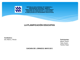 REPÚBLICA BOLIVARIANA DE VENEZUELA
UNIVERSIDAD NACIONAL ABIERTA
DIRECCIÓN DE INVESTIGACIÓN Y POSTGRADO
MAESTRÍA EN CIENCIAS DE LA EDUCACIÓN
PLANIFICACIÓN DE PROGRAMAS EDUCATIVOS
LA PLANIFICACIÓN EDUCATIVA
Facilitadora:
Dra. María L. Rincón Participantes:
Mayra, Guarín
Yetzy, Guarín
Fabiola, Rojas
CAICARA DE L ORINOCO, MAYO 2013
 