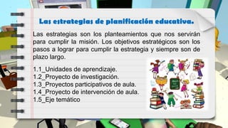 Las estrategias de planificación educativa.
1.1_Unidades de aprendizaje.
1.2_Proyecto de investigación.
1.3_Proyectos participativos de aula.
1.4_Proyecto de intervención de aula.
1.5_Eje temático
Las estrategias son los planteamientos que nos servirán
para cumplir la misión. Los objetivos estratégicos son los
pasos a lograr para cumplir la estrategia y siempre son de
plazo largo.
 