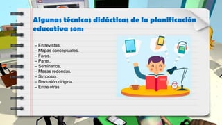 Algunas técnicas didácticas de la planificación
educativa son:
– Entrevistas.
– Mapas conceptuales.
– Foros.
– Panel.
– Seminarios.
– Mesas redondas.
– Simposio.
– Discusión dirigida.
– Entre otras.
 