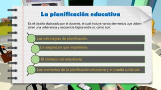 Es el diseño elaborado por el docente, el cual incluye varios elementos que deben
tener una coherencia y secuencia lógica entre sí, como son:
La planificación educativa
Las estrategias de planificación.
La asignatura que impartimos.
El contexto del estudiante.
Los elementos de la planificación educativa y el diseño curricular.
 