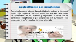 La planificación por competencias
Permite al docente adecuar las actividades formativas al tiempo de
aprendizaje disponible, tomando como referente las capacidades
de aprendizaje de los alumnos y superando la visión de los
contenidos disciplinares o por asignaturas del currículum, para
programar, enseña y evaluar de forma integrada.
 