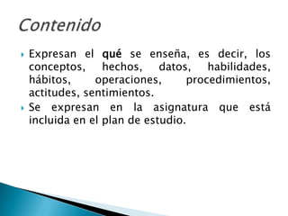    Expresan el qué se enseña, es decir, los
    conceptos,     hechos,    datos,   habilidades,
    hábitos,     operaciones,      procedimientos,
    actitudes, sentimientos.
   Se expresan en la asignatura que está
    incluida en el plan de estudio.
 