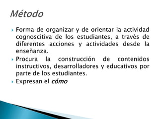    Forma de organizar y de orientar la actividad
    cognoscitiva de los estudiantes, a través de
    diferentes acciones y actividades desde la
    enseñanza.
   Procura la construcción de contenidos
    instructivos, desarrolladores y educativos por
    parte de los estudiantes.
   Expresan el cómo
 