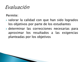 Permite:
 valorar la calidad con que han sido logrados
  los objetivos por parte de los estudiantes
 determinar las correcciones necesarias para
  aproximar los resultados a las exigencias
  planteadas por los objetivos
 