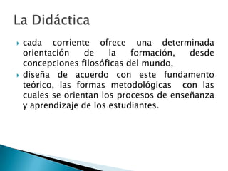    cada corriente ofrece una determinada
    orientación    de    la   formación,   desde
    concepciones filosóficas del mundo,
   diseña de acuerdo con este fundamento
    teórico, las formas metodológicas con las
    cuales se orientan los procesos de enseñanza
    y aprendizaje de los estudiantes.
 