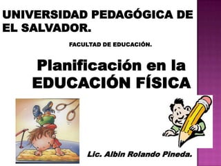 UNIVERSIDAD PEDAGÓGICA DE
EL SALVADOR.
        FACULTAD DE EDUCACIÓN.



   Planificación en la
   EDUCACIÓN FÍSICA



            Lic. Albin Rolando Pineda.
 