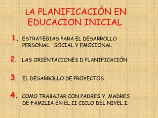 LA PLANIFICACIÓN EN 
EDUCACION INICIAL 
1. ESTRATEGIAS PARA EL DESARROLLO 
PERSONAL SOCIAL Y EMOCIONAL 
2. LAS ORIENTACIONES D PLANIFICACIÓN 
3. EL DESARROLLO DE PROYECTOS 
4. COMO TRABAJAR CON PADRES Y MADRES 
DE FAMILIA EN EL II CICLO DEL NIVEL I. 
 