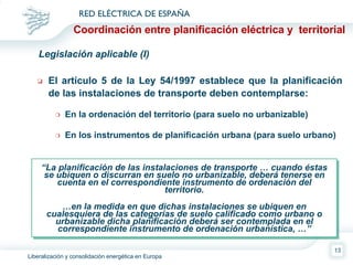Coordinación entre planificación eléctrica y  territorial Legislación aplicable (I) El artículo 5 de la Ley 54/1997 establece que  la planificación de las instalaciones de transporte deben contemplarse: En la ordenación del territorio (para suelo no urbanizable) En los instrumentos de planificación urbana (para suelo urbano) “ La planificación de las instalaciones de transporte … cuando éstas se ubiquen o discurran en suelo no urbanizable, deberá tenerse en cuenta en el correspondiente instrumento de ordenación del territorio. … en la medida en que dichas instalaciones se ubiquen en cualesquiera de las categorías de suelo calificado como urbano o urbanizable dicha planificación deberá ser contemplada en el correspondiente instrumento de ordenación urbanística, …” 