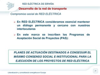 En RED ELÉCTRICA consideramos esencial mantener un diálogo permanente y cercano con nuestros interlocutores En este marco se inscriben los Programas de Aceptación Social de Proyectos (PAS): PLANES DE ACTUACIÓN DESTINADOS A CONSEGUIR EL MÁXIMO CONSENSO SOCIAL E INSTITUCIONAL PARA LA EJECUCIÓN DE LOS PROYECTOS DE RED ELÉCTRICA Compromiso social de RED ELÉCTRICA Desarrollo de la red de transporte 