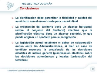 Conclusiones La planificación debe garantizar la fiabilidad y calidad del suministro con el menor coste para usuario final La ordenación del territorio tiene un alcance horizontal (sobre el conjunto del territorio) mientras que la planificación eléctrica tiene un alcance sectorial, lo que puede originar un conflicto para su integración La legislación actual establece el deber de colaboración mutuo entre las Administraciones, si bien en caso de conflicto reconoce la prevalencia de las decisiones estatales de interés general (planificación eléctrica) sobre las decisiones autonómicas y locales (ordenación del territorio) 