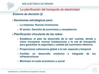 Decisiones estratégicas para: La empresa: Nuevas inversiones El sector: Garantía de suministro y competencia Planificación vinculante de las redes: Establecer el plan de desarrollo de la red: cuándo, dónde y cómo incorporar nuevas instalaciones a la red de transporte para garantizar la seguridad y calidad del suministro eléctrico. Proporcionar coherencia global a la red: espacial y temporal Facilitar un desarrollo armónico e integrado de las infraestructuras Minimizar el coste económico y social Entorno de decisión (I)  La planificación del transporte de electricidad 