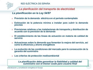 La planificación en la Ley 54/97 Previsión de la demanda  eléctrica en el período contemplado Estimación de la potencia mínima a instalar para cubrir la demanda prevista Previsiones relativas a las instalaciones de transporte y distribución de acuerdo con la previsión de la demanda El establecimiento de las líneas de actuación en materia de calidad de servicio Actuaciones sobre la demanda que fomenten la mejora del servicio, así como la eficiencia y ahorro energéticos La evolución de las condiciones del mercado para la consecución de la garantía del suministro Los criterios de protección medioambiental La planificación debe garantizar la fiabilidad y calidad del suministro con el menor coste para usuario final La planificación del transporte de electricidad 