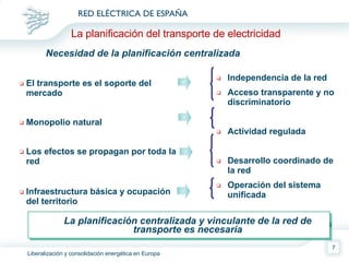 El transporte es el soporte del mercado Monopolio natural  Los efectos se propagan por toda la red Infraestructura básica y ocupación del territorio Independencia de la red Acceso transparente y no discriminatorio Actividad regulada Desarrollo coordinado de la red Operación del sistema unificada Coordinación con planes urbanísticos La planificación del transporte de electricidad Necesidad de la planificación centralizada La planificación centralizada y vinculante de la red de transporte es necesaria 