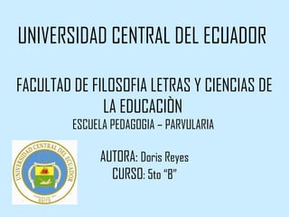 UNIVERSIDAD CENTRAL DEL ECUADOR

FACULTAD DE FILOSOFIA LETRAS Y CIENCIAS DE
              LA EDUCACIÒN
         ESCUELA PEDAGOGIA – PARVULARIA

              AUTORA: Doris Reyes
                CURSO: 5to “B”
 