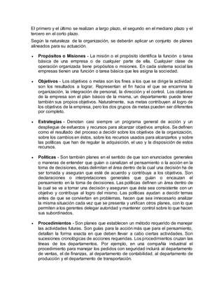 El primero y el último se realizan a largo plazo, el segundo en el mediano plazo y el
tercero en el corto plazo.
Según la naturaleza de la organización, se deberán aplicar un conjunto de planes
alineados para su actuación.
 Propósitos o Misiones - La misión o el propósito identifica la función o tarea
básica de una empresa o de cualquier parte de ella. Cualquier clase de
operación organizada tiene propósitos o misiones. En cada sistema social las
empresas tienen una función o tarea básica que les asigna la sociedad.
 Objetivos - Los objetivos o metas son los fines a los que se dirige la actividad:
son los resultados a lograr. Representan el fin hacia el que se encamina la
organización, la integración de personal, la dirección y el control. Los objetivos
de la empresa son el plan básico de la misma, un departamento puede tener
también sus propios objetivos. Naturalmente, sus metas contribuyen al logro de
los objetivos de la empresa, pero los dos grupos de metas pueden ser diferentes
por completo.
 Estrategias - Denotan casi siempre un programa general de acción y un
despliegue de esfuerzos y recursos para alcanzar objetivos amplios. Se definen
como el resultado del proceso a decidir sobre los objetivos de la organización,
sobre los cambios en éstos, sobre los recursos usados para alcanzarlos y sobre
las políticas que han de regular la adquisición, el uso y la disposición de estos
recursos.
 Políticas - Son también planes en el sentido de que son enunciados generales
o maneras de entender que guían o canalizan el pensamiento o la acción en la
toma de decisiones, éstas delimitan el área dentro de la cual una decisión ha de
ser tomada y aseguran que esté de acuerdo y contribuya a los objetivos. Son
declaraciones o interpretaciones generales que guían o encauzan el
pensamiento en la toma de decisiones. Las políticas definen un área dentro de
la cual se va a tomar una decisión y aseguran que ésta sea consistente con un
objetivo y contribuya al logro del mismo. Las políticas ayudan a decidir temas
antes de que se conviertan en problemas, hacen que sea innecesario analizar
la misma situación cada vez que se presenta y unifican otros planes, con lo que
permiten a los gerentes delegar autoridad y mantener control sobre lo que hacen
sus subordinados.
 Procedimientos - Son planes que establecen un método requerido de manejar
las actividades futuras. Son guías para la acción más que para el pensamiento,
detallan la forma exacta en que deben llevar a cabo ciertas actividades. Son
sucesiones cronológicas de acciones requeridas. Los procedimientos cruzan las
líneas de los departamentos. Por ejemplo, en una compañía industrial el
procedimiento para manejar los pedidos con seguridad incluirá al departamento
de ventas, el de finanzas, al departamento de contabilidad, al departamento de
producción y el departamento de transportación.
 