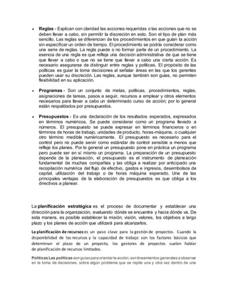  Reglas - Explican con claridad las acciones requeridas o las acciones que no se
deben llevar a cabo, sin permitir la discreción en esto. Son el tipo de plan más
sencillo. Las reglas se diferencian de los procedimientos en que guían la acción
sin especificar un orden de tiempo. El procedimiento se podría considerar como
una serie de reglas. La regla puede o no formar parte de un procedimiento. La
esencia de una regla es que refleja una decisión administrativa de que se tiene
que llevar a cabo o que no se tiene que llevar a cabo una cierta acción. Es
necesario asegurarse de distinguir entre reglas y políticas. El propósito de las
políticas es guiar la toma decisiones al señalar áreas en las que los gerentes
pueden usar su discreción. Las reglas, aunque también son guías, no permiten
flexibilidad en su aplicación.
 Programas - Son un conjunto de metas, políticas, procedimientos. reglas,
asignaciones de tareas, pasos a seguir, recursos a emplear y otros elementos
necesarios para llevar a cabo un determinado curso de acción; por lo general
están respaldados por presupuestos.
 Presupuestos - Es una declaración de los resultados esperados, expresados
en términos numéricos. Se puede considerar como un programa llevado a
números. El presupuesto se puede expresar en términos financieros o en
términos de horas de trabajo, unidades de producto, horas-máquina, o cualquier
otro término medible numéricamente. El presupuesto es necesario para el
control pero no puede servir como estándar de control sensible a menos que
refleje los planes. Por lo general un presupuesto pone en práctica un programa
pero puede ser en sí mismo un programa. La preparación de un presupuesto
depende de la planeación, el presupuesto es el instrumento de planeación
fundamental de muchas compañías y las obliga a realizar por anticipado una
recopilación numérica del flujo de efectivo, gastos e ingresos, desembolsos de
capital, utilización del trabajo o de horas máquina esperado. Una de las
principales ventajas de la elaboración de presupuestos es que obliga a los
directivos a planear.
La planificación estratégica es el proceso de documentar y establecer una
dirección para la organización, evaluando dónde se encuentra y hacia dónde va. De
esta manera, es posible establecer la misión, visión, valores, los objetivos a largo
plazo y los planes de acción que utilizará para alcanzarlos.
La planificación de recursos es un paso clave para la gestión de proyectos. Cuando la
disponibilidad de los recursos y la capacidad de trabajo son los factores básicos que
determinan el plazo de un proyecto, los gestores de proyectos suelen hablar
de planificación de recursos limitados.
Políticas Las políticas son guíaspara orientar la acción;son lineamientos generalesa observar
en la toma de decisiones, sobre algún problema que se repite una y otra vez dentro de una
 
