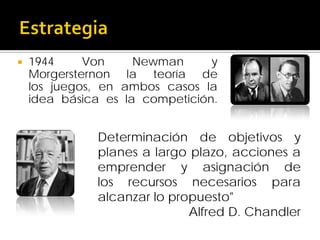 

1944
Von
Newman
y
Morgersternon la teoría de
los juegos, en ambos casos la
idea básica es la competición.

Determinación de objetivos y
planes a largo plazo, acciones a
emprender y asignación de
los recursos necesarios para
alcanzar lo propuesto"
Alfred D. Chandler

 